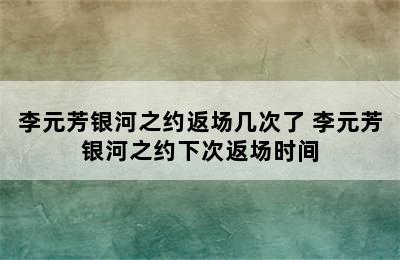 李元芳银河之约返场几次了 李元芳银河之约下次返场时间